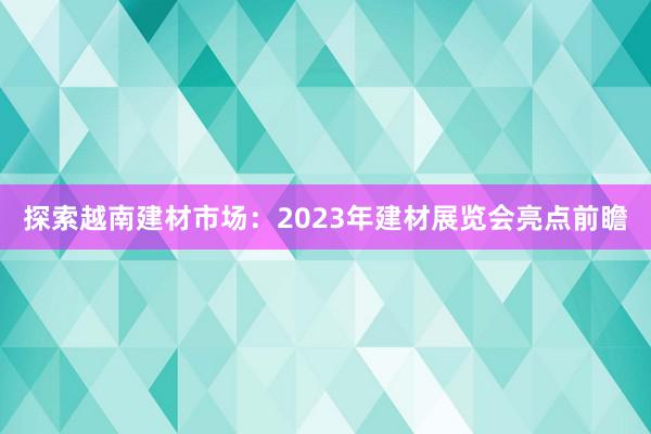 探索越南建材市场：2023年建材展览会亮点前瞻