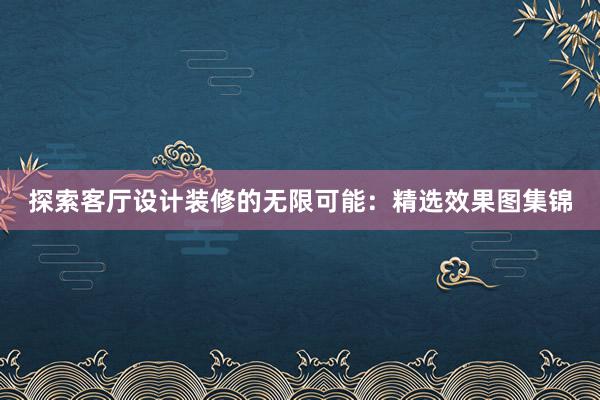 探索客厅设计装修的无限可能：精选效果图集锦